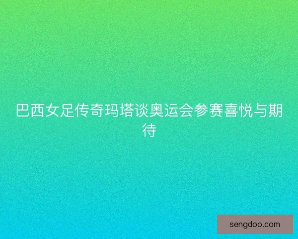 巴西女足传奇玛塔谈奥运会参赛喜悦与期待 巴西女足传奇玛塔谈奥运会参赛喜悦与期待