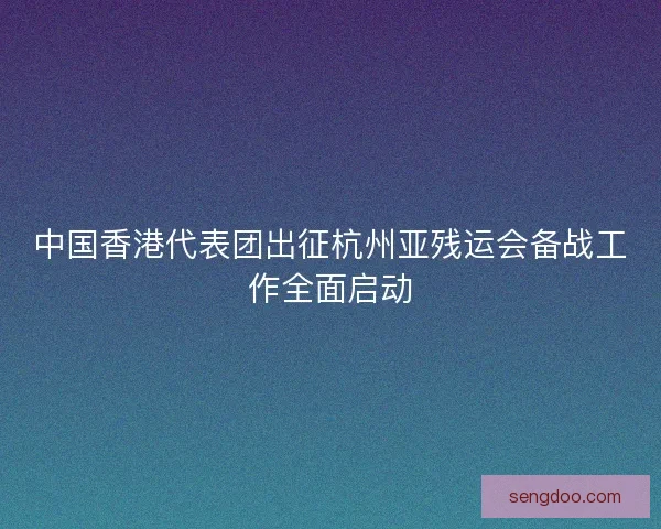 中国香港代表团出征杭州亚残运会备战工作全面启动