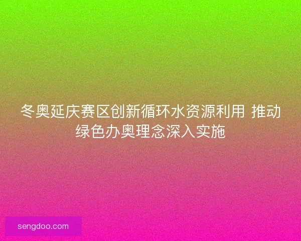 冬奥延庆赛区创新循环水资源利用 推动绿色办奥理念深入实施