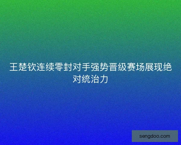 王楚钦连续零封对手强势晋级赛场展现绝对统治力