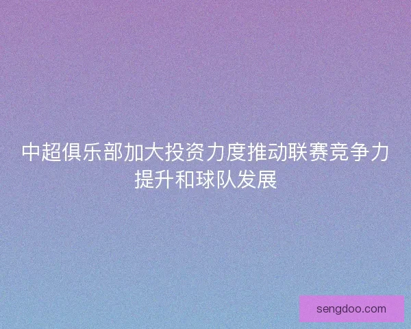 中超俱乐部加大投资力度推动联赛竞争力提升和球队发展