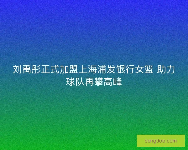 刘禹彤正式加盟上海浦发银行女篮 助力球队再攀高峰