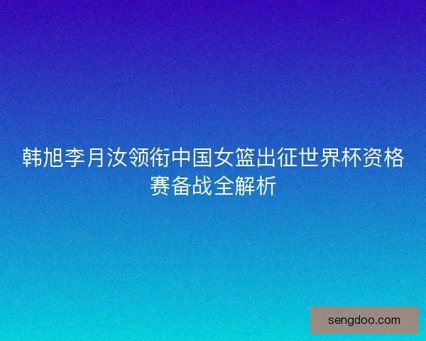 韩旭李月汝领衔中国女篮出征世界杯资格赛备战全解析