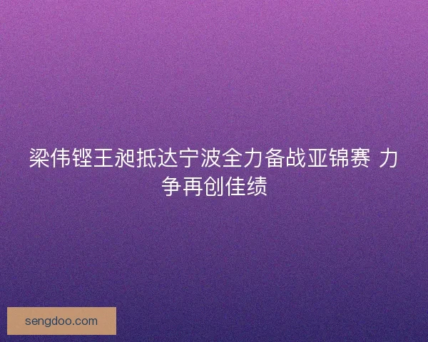 梁伟铿王昶抵达宁波全力备战亚锦赛 力争再创佳绩