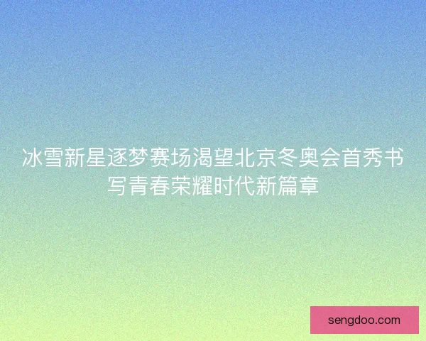 冰雪新星逐梦赛场渴望北京冬奥会首秀书写青春荣耀时代新篇章