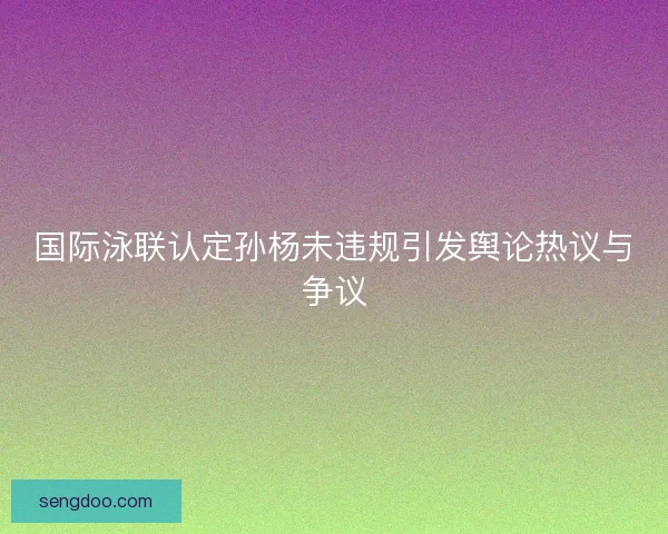 国际泳联认定孙杨未违规引发舆论热议与争议