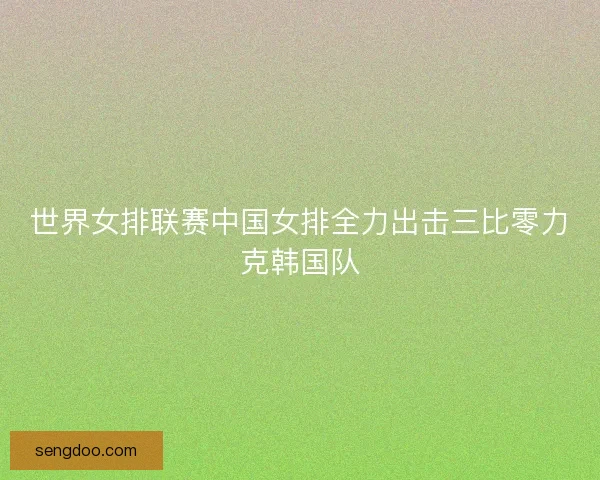 世界女排联赛中国女排全力出击三比零力克韩国队 世界女排联赛中国女排全力出击三比零力克韩国队