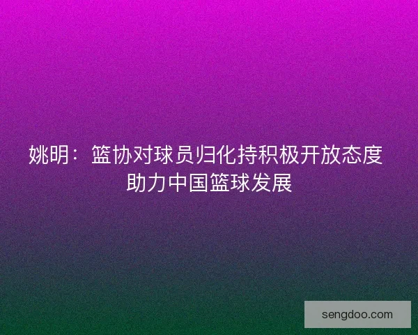姚明：篮协对球员归化持积极开放态度 助力中国篮球发展